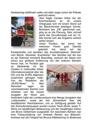 Soldatentag stattfinden sollte und dafür sogar schon die Plakate
                          gedruckt wären.
                           Also fragte Carsten Hilker bei der
                           Kommandantur       an,   ob     unsere
                           Ortsgruppe sich mit einem Stand auf
                           der Blaulichtmeile beteiligen könnte.
                           Nachdem das „OK“ gekommen war,
                           ging es an die Planung. Sehr schnell
                           stand das Grundkonzept und am 12.
                           Mai konnte sich das Ergebnis wirklich
                           sehen lassen.
                           Unser Pavillon, der schon bei
                           mehreren     Feiern    gute   Dienste
                          geleistet   hat,    stand    auf    der
Paradestraße und daneben das Ausstellungsboot „Detmold“
vom Bezirk. Absoluter „Eyecatcher“ des Standes war die neu
an der Detmold montierte Beachflag, wodurch der Stand sich
schon aus größerer Entfernung von den anderen Ständen
hervor hob. Im Pavillon gab
es Stellwände, für die
Carsten in mühevoller Arbeit
Informationsmaterial über die
OG und die DLRG allgemein
zusammen getragen hatte.
Von der Redaktion der
„DLRG-News“          in    Bad
Nenndorf         lagen       die
verschiedensten Sachen zum
Verteilen und die neuste
Ausgabe der News aus.
Außerdem hatte der Landesverband eine Menge Ausgaben des
„Lebensretter“, sowie der Info „Binnenland“ über alle
westfälischen Wachstationen, uns zu Verfügung gestellt. Auf
drei Schaufensterpuppen wurden unsere Team-Shirts, sowie T-
Shirts zur letztjährigen Beltquerung und der diesjährigen Aktion
von Bruno Dobelmann ausgestellt. Ein besonders Bonbon war
eine Fotoausstellung von Andreas Reimer aus Biberach.
Andreas war als Fotograf bei Brunos Kältetraining im Bodensee
 