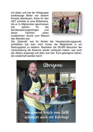 mit dabei und hat der Ortsgruppe
erstklassige Bilder von diesem
Einsatz überlassen. Extra für den
AST schickte er eine Bilderserie,
die er in Afghanistan geschossen
hat,      welche      für      die
Bundeswehrangehörigen         und
deren        Familien       einen
zusätzlichen Grund zum Besuch
des Standes war.
Die „Detmold“ war für Kinder der Hauptanziehungspunkt,
schließlich hat man nicht immer die Möglichkeit in ein
Rettungsboot zu klettern. Nachdem die 28.000 Besucher der
Veranstaltung die Kaserne wieder verlassen hatten, war noch
der Abbau angesagt und allen war klar: Eine gelungene Aktion,
die wiederholt werden kann!
 