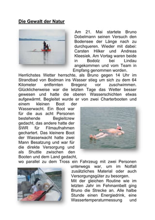 Die Gewalt der Natur

                                Am 21. Mai startete Bruno
                                Dobelmann seinen Versuch den
                                Bodensee der Länge nach zu
                                durchqueren. Wieder mit dabei:
                                Carsten Hilker und Andreas
                                Kleesiek. Am Vortag waren beide
                                in     Bodolz     bei    Lindau
                                angekommen und vom Team in
                               Empfang genommen worden.
Herrlichstes Wetter herrschte, als Bruno gegen 14 Uhr im
Strandbad von Bodman ins Wasser stieg um sich zu dem 64
Kilometer      entfernten     Bregenz      vor    zuschwimmen.
Glücklicherweise war die letzten Tage das Wetter besser
gewesen und hatte die oberen Wasserschichten etwas
aufgewärmt. Begleitet wurde er von zwei Charterbooten und
einem     kleinen    Boot     der
Wasserwacht. Ein Boot war
für die aus acht Personen
bestehende          Begleitcrew
gedacht, das andere hatte der
SWR      für    Filmaufnahmen
gechartert. Das kleinere Boot
der Wasserwacht hatte zwei
Mann Besatzung und war für
die direkte Versorgung und
als Shuttle zwischen den
Booten und dem Land gedacht,
wo parallel zu dem Tross ein Fahrzeug mit zwei Personen
                              unterwegs war, um im Notfall
                              zusätzliches Material oder auch
                              Versorgungsgüter zu besorgen.
                              Mit der gleichen Routine wie im
                              letzten Jahr im Fehmarnbelt ging
                              Bruno die Strecke an. Alle halbe
                              Stunde einen Energiedrink, eine
                              Wassertemperaturmessung       und
 