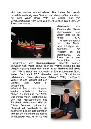 sich das Wasser schnell wieder. Das kleine Boot wurde
daraufhin kurzfristig zum Pizzataxi und etwas später besuchten
auf dem Wege Heiko Volz und Volker Lang (die
Synchronstimmen vom Äffle und Pferdle) noch das Team, um
Bruno anzufeuern.
                                          Mittlerweile     hatte
                                           Carsten das Steuer
                                           übernommen       und
                                           weiter ging es bei
                                           knapp           12°C
                                              Wassertemperatur
                                           durch die Nacht.
                                           Jetzt kündigte sich
                                           allerdings        ein
                                           Problem     an:   die
                                           Wärmepads,        die
                                          Bruno bei zu viel
                                          Blaseninhalt       zur
Entkrampfung der Blasenmuskulatur brauchte, wurden
entweder nicht warm genug oder die Wärme reichte bei der
Umgebungstemperatur nicht mehr. In der Hoffnung auf etwas
mehr Wärme durch die morgendliche Sonne schwamm Bruno
weiter. Doch nach 27,7 Kilometern war auf Grund immer
schlimmerer Nierenschmerzen Schluss! Völlig enttäuscht
verließ er das Wasser mit den
Worten:      „Der      Orca    ist
abgesoffen!“
Während Bruno sich langsam
wieder     aufwärmte,      kamen,
obwohl es mitten in der Nacht
war, immer mehr Reaktionen auf
den per Pressemeldung und
Facebook verbreiteten Abbruch.
Etliche Personen zollten ihm
Respekt auf Facebook für die
geschaffte Strecke und sprachen
ihm gut zu. Nachdem die Sonne
aufgegangen war, erreichte das
 