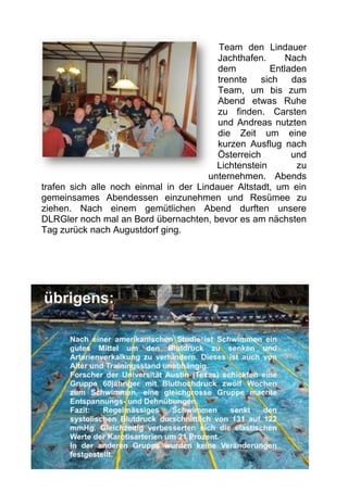 Team den Lindauer
                                         Jachthafen.      Nach
                                         dem          Entladen
                                         trennte sich das
                                         Team, um bis zum
                                         Abend etwas Ruhe
                                         zu finden. Carsten
                                         und Andreas nutzten
                                         die Zeit um eine
                                         kurzen Ausflug nach
                                         Österreich        und
                                         Lichtenstein       zu
                                       unternehmen. Abends
trafen sich alle noch einmal in der Lindauer Altstadt, um ein
gemeinsames Abendessen einzunehmen und Resümee zu
ziehen. Nach einem gemütlichen Abend durften unsere
DLRGler noch mal an Bord übernachten, bevor es am nächsten
Tag zurück nach Augustdorf ging.
 