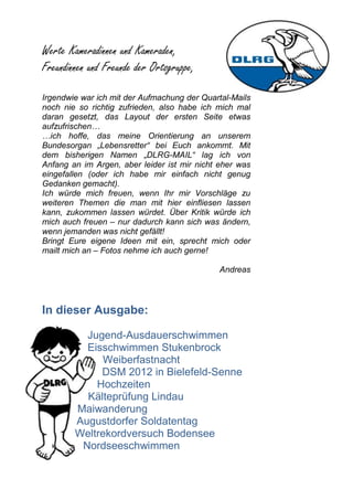 Werte Kameradinnen und Kameraden,
Freundinnen und Freunde der Ortsgruppe,

Irgendwie war ich mit der Aufmachung der Quartal-Mails
noch nie so richtig zufrieden, also habe ich mich mal
daran gesetzt, das Layout der ersten Seite etwas
aufzufrischen…
…ich hoffe, das meine Orientierung an unserem
Bundesorgan „Lebensretter“ bei Euch ankommt. Mit
dem bisherigen Namen „DLRG-MAIL“ lag ich von
Anfang an im Argen, aber leider ist mir nicht eher was
eingefallen (oder ich habe mir einfach nicht genug
Gedanken gemacht).
Ich würde mich freuen, wenn Ihr mir Vorschläge zu
weiteren Themen die man mit hier einfliesen lassen
kann, zukommen lassen würdet. Über Kritik würde ich
mich auch freuen – nur dadurch kann sich was ändern,
wenn jemanden was nicht gefällt!
Bringt Eure eigene Ideen mit ein, sprecht mich oder
mailt mich an – Fotos nehme ich auch gerne!

                                             Andreas



In dieser Ausgabe:

          Jugend-Ausdauerschwimmen
          Eisschwimmen Stukenbrock
             Weiberfastnacht
             DSM 2012 in Bielefeld-Senne
            Hochzeiten
          Kälteprüfung Lindau
        Maiwanderung
        Augustdorfer Soldatentag
        Weltrekordversuch Bodensee
         Nordseeschwimmen
 