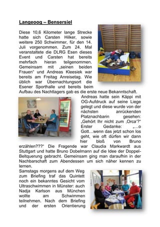 Langeoog – Bensersiel

Diese 10,6 Kilometer lange Strecke
hatte sich Carsten Hilker, sowie
weitere 250 Schwimmer, für den 14.
Juli vorgenommen. Zum 24. Mal
veranstaltete die DLRG Esen dieses
Event und Carsten hat bereits
mehrfach      hieran   teilgenommen.
Gemeinsam mit „seinen beiden
Frauen“ und Andreas Kleesiek war
bereits am Freitag Anreisetag. Wie
üblich war Übernachtungsort die
Esener Sporthalle und bereits beim
Aufbau des Nachtlagers gab es die erste neue Bekanntschaft.
                                Andreas hatte sein Käppi mit
                                OG-Aufdruck auf seine Liege
                                gelegt und diese wurde von der
                                nächsten          anrückenden
                                Platznachbarin       gesehen:
                                „Gehört Ihr nicht zum ‚Orca‘?“
                                Erster     Gedanke:       „…o
                                Gott…wenn das jetzt schon los
                                geht, wie oft dürfen wir dann
                               hier     bloß     von    Bruno
erzählen???“ Die Fragende war Claudia Markwardt aus
Stuttgart und hatte Bruno Dobelmann auf die Idee der Doppel-
Beltquerung gebracht. Gemeinsam ging man daraufhin in der
Nachbarschaft zum Abendessen um sich näher kennen zu
lernen.
Samstags morgens auf dem Weg
zum Briefing traf das Quintett
noch ein bekanntes Gesicht vom
Ultraschwimmen in Münster: auch
Nadja Karlson aus München
wollte       am       Schwimmen
teilnehmen. Nach dem Briefing
und der ersten Orientierung
 