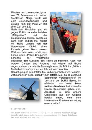 Minuten als zweiundvierzigster
von 79 Schwimmern in seiner
Startklasse. Nadja wurde mit
2.02 einundzwanzigste und
Claudia kam auf Platz 27 mit
einer Zeit von 2.52
Nach dem Umziehen gab es
gegen 18 Uhr dann das beliebte
„Mittagessen“       und       die
Siegerehrung. Hierbei konnte es
dann auch endlich mal wieder
mit Heiko Jakobs von der
Norderneyer       DLRG     einen
Plausch geben. Nach dessen
Rückfahrt fuhr man zurück nach
Esens, um in „Pelle’s Kneipe“ im
Schatten       der     Windmühle
traditionell den Ausklang des Tages zu begehen. Auch hier
wurden Carsten und Andreas mal wieder auf Bruno
angesprochen, da sich die Stammgäste an die T-Shirts „50 Km-
Testschwimmen“ vom letzten Jahr erinnern konnten.
Danach ging es zum letzten Mal in die Sporthalle zum Schlafen,
wahrscheinlich sogar definitiv zum letzten Mal, da es aufgrund
                               personeller Veränderungen im
                               Vorstand der DLRG Esens, im
                               nächsten Jahr wohl keine
                               weiteres Nordseeschwimmen der
                               Esener Kameraden geben wird.
                               Allerdings ist eine andere
                               Ortsgruppe aus der Gegend
                               bereits    dabei,   eine    sehr
                               interessante Ersatzveranstaltung
                              auszuarbeiten!

Life-Ticker:
+++ Tarik Gützlaff wird volljährig +++ in unserer Facebook-Gruppe
tummeln sich immer mehr Langstreckenschwimmer +++ Bruno Dobelmann
hat noch einiges mit uns vor +++
 