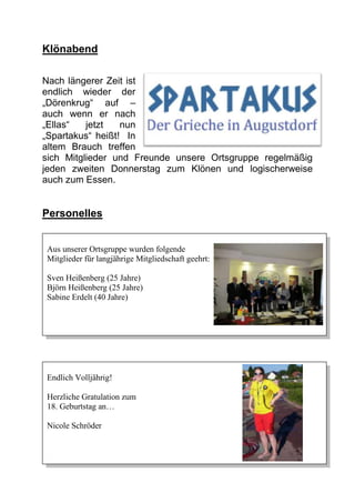 Klönabend

Nach längerer Zeit ist
endlich wieder der
„Dörenkrug“ auf –
auch wenn er nach
„Ellas“   jetzt   nun
„Spartakus“ heißt! In
altem Brauch treffen
sich Mitglieder und Freunde unsere Ortsgruppe regelmäßig
jeden zweiten Donnerstag zum Klönen und logischerweise
auch zum Essen.


Personelles


Aus unserer Ortsgruppe wurden folgende
Mitglieder für langjährige Mitgliedschaft geehrt:

Sven Heißenberg (25 Jahre)
Björn Heißenberg (25 Jahre)
Sabine Erdelt (40 Jahre)




Endlich Volljährig!

Herzliche Gratulation zum
18. Geburtstag an…

Nicole Schröder
 