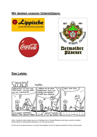 Wir danken unseren Unterstützern:




Das Letzte:




Kritiken, Vorschläge für weitere Ausgaben (gerne auch mit Bilddateien) bitte an: AndreasDLRG(at)gmx.de oder Andreas persönlich im Hallenbad.
Rechtschreibfehler sind selbstverständlich beabsichtigt, um die Texte etwas aufzulockern!

Die Fotos sind aus der eigenen Kamera bzw. von anderen Vereinsmitgliedern. Der Comic ist irgendwie versehendlich auf meinen Computer geraten.
 