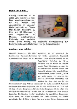 Bahn um Bahn…

Anfang Dezember ist es
jedes Jahr wieder so weit:
Das Ausdauerschwimmen
für    die     Kinder    und
Jugendlichen in unserem
Hallenbad steht an. Dieses
Mal haben insgesamt 32
Kids fast 63 Kilometer in
den      angesetzten      90
Minuten       erschwommen.
Erstmalig war, vertreten
durch Elena Holling, die Lippische Landeszeitung                          zur
Berichterstattung im Hallenbad. Hier ihr Originalbericht:

Ausdauer wird belohnt
Detmold/ Augustdorf. Die DLRG Augustdorf hat am Donnerstag ihr
traditionelles Ausdauerschwimmen für Kinder veranstaltet. Insgesamt
schwammen die Kinder fast 63 Kilometer. Laute Weihnachtsmusik ist im
                                       Augustdorfer Hallenbad zu hören,
                                       nachdem alle 32 Kinder im Wasser
                                       waren. Nach Altersklassen wurden sie
                                       auf verschiedene Bahnen verteilt und
                                       haben 90 Minuten Zeit, so viele Meter
                                       zu schwimmen, wie sie können. „Das ist
                                       vor sechs Jahren aus unserem 24-
                                       Stunden-Schwimmen entstanden, wir
                                       wollten das dann auch mal für die
Kleinen machen“, sagt Andreas Kleesiek von der DLRG Augustdorf. Auch der
technische Leiter Björn Heißenberg freut sich über die Ausdauer der Kinder und
ist stolz auf seine Ortsgruppe: „Für eine kleine Ortsgruppe ist das schon eine
richtig große Veranstaltung.“ So sind auch die Leistungen der Kinder wirklich
beachtlich. Die längsten Strecken bewältigten die jugendlichen Schwimmer
Niklas Rehm, der 3750m schwamm und Stina Kirschner, die 3700m
zurücklegte. Den 3. Platz in dieser Wertung belegte Simon Sielemann mit
 