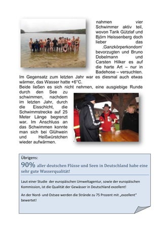 nahmen              vier
                                   Schwimmer aktiv teil,
                                   wovon Tarik Gützlaf und
                                   Björn Heissenberg doch
                                   lieber              das
                                       ‚Ganzkörperkondom‘
                                   bevorzugten und Bruno
                                   Dobelmann           und
                                   Carsten Hilker es auf
                                   die harte Art – nur in
                                   Badehose – versuchten.
Im Gegensatz zum letzten Jahr war es diesmal auch etwas
wärmer, das Wasser hatte +6°C.
Beide ließen es sich nicht nehmen, eine ausgiebige Runde
durch den See zu
schwimmen, nachdem
im letzten Jahr, durch
die    Eisschicht,   die
Schwimmstrecke auf 25
Meter Länge begrenzt
war. Im Anschluss an
das Schwimmen konnte
man sich bei Glühwein
und       Heißwürstchen
wieder aufwärmen.


Übrigens:
90% aller deutschen Flüsse und Seen in Deutschland habe eine
sehr gute Wasserqualität!

Laut einer Studie der europäischen Umweltagentur, sowie der europäischen
Kommission, ist die Qualität der Gewässer in Deutschland exzellent!

An der Nord- und Ostsee werden die Strände zu 75 Prozent mit „exzellent“
bewertet!
 