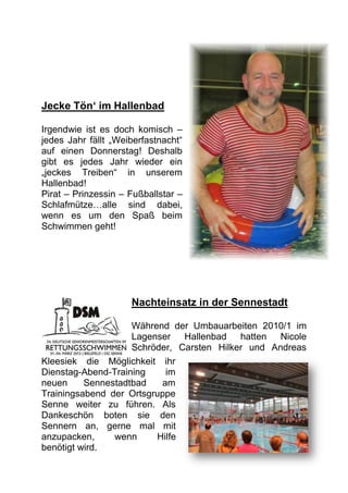 Jecke Tön‘ im Hallenbad

Irgendwie ist es doch komisch –
jedes Jahr fällt „Weiberfastnacht“
auf einen Donnerstag! Deshalb
gibt es jedes Jahr wieder ein
„jeckes Treiben“ in unserem
Hallenbad!
Pirat – Prinzessin – Fußballstar –
Schlafmütze…alle sind dabei,
wenn es um den Spaß beim
Schwimmen geht!




                     Nachteinsatz in der Sennestadt

                    Während der Umbauarbeiten 2010/1 im
                    Lagenser Hallenbad hatten      Nicole
                    Schröder, Carsten Hilker und Andreas
Kleesiek die Möglichkeit ihr
Dienstag-Abend-Training    im
neuen     Sennestadtbad   am
Trainingsabend der Ortsgruppe
Senne weiter zu führen. Als
Dankeschön boten sie den
Sennern an, gerne mal mit
anzupacken,     wenn     Hilfe
benötigt wird.
 