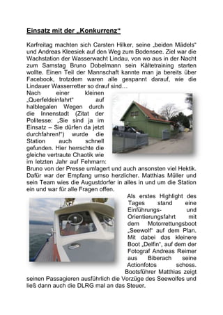 Einsatz mit der „Konkurrenz“

Karfreitag machten sich Carsten Hilker, seine „beiden Mädels“
und Andreas Kleesiek auf den Weg zum Bodensee. Ziel war die
Wachstation der Wasserwacht Lindau, von wo aus in der Nacht
zum Samstag Bruno Dobelmann sein Kältetraining starten
wollte. Einen Teil der Mannschaft kannte man ja bereits über
Facebook, trotzdem waren alle gespannt darauf, wie die
Lindauer Wasserretter so drauf sind…
Nach       einer       kleinen
„Querfeldeinfahrt“         auf
halblegalen Wegen durch
die Innenstadt (Zitat der
Politesse: „Sie sind ja im
Einsatz – Sie dürfen da jetzt
durchfahren!“) wurde die
Station      auch      schnell
gefunden. Hier herrschte die
gleiche vertraute Chaotik wie
im letzten Jahr auf Fehmarn:
Bruno von der Presse umlagert und auch ansonsten viel Hektik.
Dafür war der Empfang umso herzlicher. Matthias Müller und
sein Team wies die Augustdorfer in alles in und um die Station
ein und war für alle Fragen offen.
                                     Als erstes Highlight des
                                     Tages       stand      eine
                                     Einführungs-           und
                                     Orientierungsfahrt      mit
                                     dem Motorrettungsboot
                                     „Seewolf“ auf dem Plan.
                                     Mit dabei das kleinere
                                     Boot „Delfin“, auf dem der
                                     Fotograf Andreas Reimer
                                     aus     Biberach      seine
                                     Actionfotos         schoss.
                                    Bootsführer Matthias zeigt
seinen Passagieren ausführlich die Vorzüge des Seewolfes und
ließ dann auch die DLRG mal an das Steuer.
 