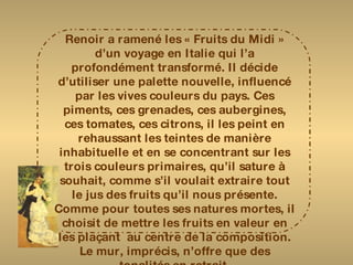 Renoir a ramené les « Fruits du Midi » d’un voyage en Italie qui l’a profondément transformé. Il décide d’utiliser une palette nouvelle, influencé par les vives couleurs du pays. Ces piments, ces grenades, ces aubergines, ces tomates, ces citrons, il les peint en rehaussant les teintes de manière inhabituelle et en se concentrant sur les trois couleurs primaires, qu’il sature à souhait, comme s’il voulait extraire tout le jus des fruits qu’il nous présente. Comme pour toutes ses natures mortes, il choisit de mettre les fruits en valeur en les plaçant  au centre de la composition. Le mur, imprécis, n’offre que des tonalités en retrait. Pour donner plus de vivacité à son sujet, il utilise deux techniques : des coups de brosse horizontaux et des petites hachures en diagonales 