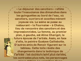 « Le déjeuner des canotiers » reflète toute l’insouciance des dimanches dans les guinguettes au bord de l’eau, où canotiers, ouvriers et cocottes mènent joyeuse vie. La scène se passe au restaurant « la Fournaise » à Chatou, lieu de rencontre des canotiers et des impressionnistes. La femme, au premier plan, à gauche, est Aline Charigot, la future épouse de l’artiste. Assis, en face d’elle, le peintre Gustave Caillebotte. D’autres amis de Renoir figurent sur le tableau. Cette toile révèle des changements dans la technique de l’artiste : les couleurs sont plus variées, les contrastes plus nets, les personnages mieux définis. Le vermillon d’une collerette tranche avec le blanc lumineux de la nappe, qui sera de nouveau à l’honneur dans des œuvres comme la « fête arabe ». 