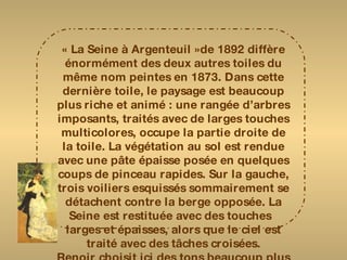 « La Seine à Argenteuil »de 1892 diffère énormément des deux autres toiles du même nom peintes en 1873. Dans cette dernière toile, le paysage est beaucoup plus riche et animé : une rangée d’arbres imposants, traités avec de larges touches multicolores, occupe la partie droite de la toile. La végétation au sol est rendue avec une pâte épaisse posée en quelques coups de pinceau rapides. Sur la gauche, trois voiliers esquissés sommairement se détachent contre la berge opposée. La Seine est restituée avec des touches  larges et épaisses, alors que le ciel est traité avec des tâches croisées. Renoir choisit ici des tons beaucoup plus vifs et variés qui s’exaltent mutuellement. 