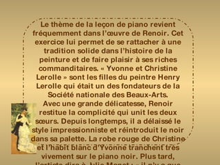 Le thème de la leçon de piano revient fréquemment dans l’œuvre de Renoir. Cet exercice lui permet de se rattacher à une tradition solide dans l’histoire de la peinture et de faire plaisir à ses riches commanditaires. « Yvonne et Christine Lerolle » sont les filles du peintre Henry Lerolle qui était un des fondateurs de la Société nationale des Beaux-Arts. Avec une grande délicatesse, Renoir restitue la complicité qui unit les deux sœurs. Depuis longtemps, il a délaissé le style impressionniste et réintroduit le noir dans sa palette. La robe rouge de Christine et l’habit blanc d’Yvonne tranchent très vivement sur le piano noir. Plus tard, l’artiste dira à Julie Manet : « il n’y a que du noir et du blanc dans la peinture.  On doit donner au blanc son intensité par la valeur de ce qui l’entoure et pas en y mettant du blanc ». 