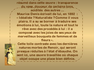 Cette « Nature morte » annonce le début du XXème siècle. Renoir est toujours à l’œuvre : il ne se passe pas un jour sans qu’il ne peigne. Tout son talent est résumé dans cette œuvre : transparence du vase, douceur de certains tons, acidités  des autres … Maurice Denis écrivait de lui, en 1892  : « Idéaliste ? Naturaliste ? Comme il vous plaira. Il a su se borner à traduire ses émotions à lui, toute la nature et tout le rêve avec des procédés à lui : il a composé avec les joies de ses yeux de merveilleux bouquets de femmes et de fleurs ». Cette toile contraste avec les dernières natures mortes de Renoir, qui seront presque réduites à l’état d’ébauche. On sent ici, une œuvre travaillée où chaque objet occupe une place bien définie. 