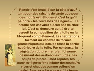 Renoir s’est installé sur la côte d’azur tant pour des raisons de santé que pour des motifs esthétiques et c’est là qu’il peindra « les Terrasses de Cagnes ». Il a installé son chevalet à deux pas de chez lui. C’est sa demeure qui, à droite, asseoit la composition de la toile en la bloquant complètement. Les habitations forment un canevas de formes géométriques qui occupe toute la partie supérieure de la toile. Par contraste, la végétation du premier plan foisonne, dessinant des arabesques fluides. Les coups de pinceau sont rapides, les touches légères font éclater des couleurs vives et chaudes comme celles d’un pastel. Avec sa robe rouge vif, la jeune femme assise sur le bord de la terrasse, est le pivot de la toile. Mais, discrète, elle se fond dans l’environnement mais elle met en valeur la vue sur le village. 