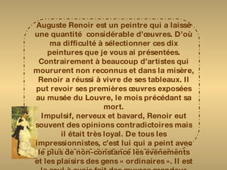 Auguste Renoir est un peintre qui a laissé une quantité  considérable d’œuvres. D’où ma difficulté à sélectionner ces dix peintures que je vous ai présentées. Contrairement à beaucoup d’artistes qui moururent non reconnus et dans la misère, Renoir a réussi à vivre de ses tableaux. Il put revoir ses premières œuvres exposées au musée du Louvre, le mois précédant sa mort. Impulsif, nerveux et bavard, Renoir eut souvent des opinions contradictoires mais il était très loyal. De tous les impressionnistes, c’est lui qui a peint avec le plus de non-constance les évènements et les plaisirs des gens « ordinaires ». Il est le seul à avoir fait des œuvres grandeur nature. Il s’éteignit le 3 Décembre 1917 à Cagnes/Mer. 