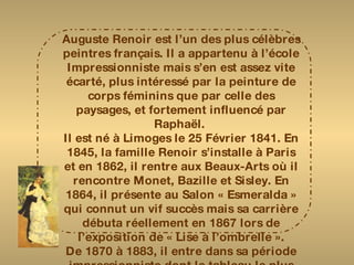 Auguste Renoir est l’un des plus célèbres peintres français. Il a appartenu à l’école Impressionniste mais s’en est assez vite écarté, plus intéressé par la peinture de corps féminins que par celle des paysages, et fortement influencé par Raphaël.  Il est né à Limoges le 25 Février 1841. En 1845, la famille Renoir s’installe à Paris et en 1862, il rentre aux Beaux-Arts où il rencontre Monet, Bazille et Sisley. En 1864, il présente au Salon « Esmeralda » qui connut un vif succès mais sa carrière débuta réellement en 1867 lors de l’exposition de « Lise à l’ombrelle ». De 1870 à 1883, il entre dans sa période impressionniste dont le tableau le plus célèbre  fut « le déjeuner aux canotiers »  