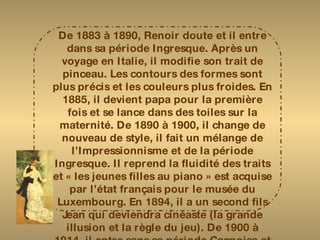 De 1883 à 1890, Renoir doute et il entre dans sa période Ingresque. Après un voyage en Italie, il modifie son trait de pinceau. Les contours des formes sont plus précis et les couleurs plus froides. En 1885, il devient papa pour la première fois et se lance dans des toiles sur la maternité. De 1890 à 1900, il change de nouveau de style, il fait un mélange de l’Impressionnisme et de la période Ingresque. Il reprend la fluidité des traits et « les jeunes filles au piano » est acquise par l’état français pour le musée du Luxembourg. En 1894, il a un second fils Jean qui deviendra cinéaste (la grande illusion et la règle du jeu). De 1900 à 1914, il entre sans sa période Cagnoise et souffre d’importants rhumatismes mais il continuera à peindre jusqu’à sa mort pour oublier la disparition de sa femme Aline en 1915. 
