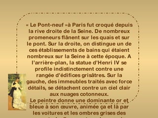 « Le Pont-neuf »à Paris fut croqué depuis la rive droite de la Seine. De nombreux promeneurs flânent sur les quais et sur le pont. Sur la droite, on distingue un de ces établissements de bains qui étaient nombreux sur la Seine à cette époque. A l’arrière-plan, la statue d’Henri IV se profile indistinctement contre une rangée d’édifices grisâtres. Sur la gauche, des immeubles traités avec force détails, se détachent contre un ciel clair aux nuages cotonneux. Le peintre donne une dominante or et bleue à son œuvre, animée ça et là par les voitures et les ombres grises des passants. Le fleuve est rendu avec des touches légères qui créent un plaisant effet de vibrations 