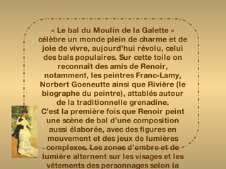 « Le bal du Moulin de la Galette » célèbre un monde plein de charme et de joie de vivre, aujourd’hui révolu, celui des bals populaires. Sur cette toile on reconnaît des amis de Renoir, notamment, les peintres Franc-Lamy, Norbert Goeneutte ainsi que Rivière (le biographe du peintre), attablés autour de la traditionnelle grenadine. C’est la première fois que Renoir peint une scène de bal d’une composition aussi élaborée, avec des figures en mouvement et des jeux de lumières complexes. Les zones d’ombre et de lumière alternent sur les visages et les vêtements des personnages selon la position du soleil. Le peintre a très exactement rendu l’ensemble tapageur et légèrement débraillé de cette guinguette de Montmartre. 