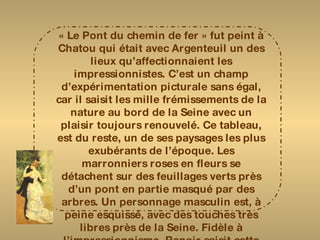 « Le Pont du chemin de fer » fut peint à Chatou qui était avec Argenteuil un des lieux qu’affectionnaient les impressionnistes. C’est un champ d’expérimentation picturale sans égal, car il saisit les mille frémissements de la nature au bord de la Seine avec un plaisir toujours renouvelé. Ce tableau, est du reste, un de ses paysages les plus exubérants de l’époque. Les marronniers roses en fleurs se détachent sur des feuillages verts près d’un pont en partie masqué par des arbres. Un personnage masculin est, à peine esquissé, avec des touches très libres près de la Seine. Fidèle à l’impressionnisme, Renoir saisit cette image fugace de la nature en fête par une belle journée de printemps. Le ciel rose et violacé, d’une facture plus souple, rappelle les tonalités chères à Monet. 