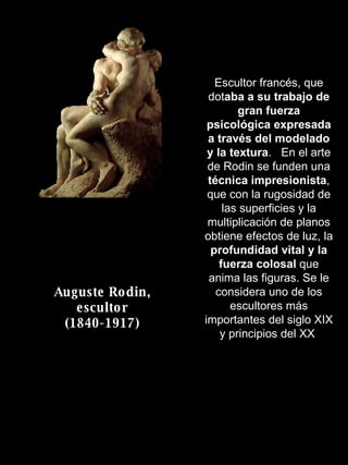 Auguste Rodin, escultor (1840-1917) Escultor francés, que dot aba a su trabajo de gran fuerza psicológica expresada a través del modelado y la textura .  En el arte de Rodin se funden una  técnica impresionista , que con la rugosidad de las superficies y la multiplicación de planos obtiene efectos de luz, la  profundidad vital y la fuerza colosal  que anima las figuras. Se le considera uno de los escultores más importantes del siglo XIX y principios del XX  