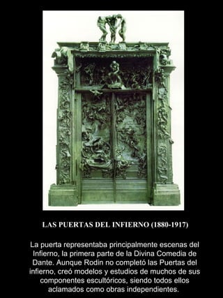 LAS PUERTAS DEL INFIERNO (1880-1917) La puerta representaba principalmente escenas del Infierno, la primera parte de la Divina Comedia de Dante. Aunque Rodin no completó las Puertas del infierno, creó modelos y estudios de muchos de sus componentes escultóricos, siendo todos ellos aclamados como obras independientes.  