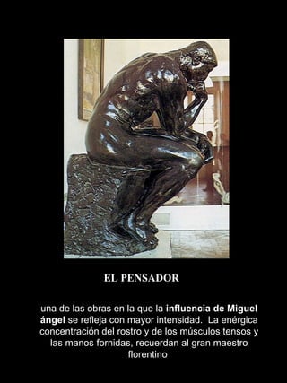 EL PENSADOR una de las obras en la que la  influencia de Miguel ángel  se refleja con mayor intensidad.  La enérgica concentración del rostro y de los músculos tensos y las manos fornidas, recuerdan al gran maestro florentino  