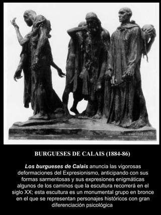 BURGUESES DE CALAIS (1884-86) Los burgueses de Calais  anuncia las vigorosas deformaciones del Expresionismo, anticipando con sus formas sarmentosas y sus expresiones enigmáticas algunos de los caminos que la escultura recorrerá en el siglo XX; esta escultura es un monumental grupo en bronce en el que se representan personajes históricos con gran diferenciación psicológica  