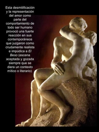 EL BESO Esta desmitificación y la representación del amor como parte del comportamiento de todo ser humano provocó una fuerte reacción en sus contemporáneos que juzgaron como crudamente realista e impúdica a  El Beso  (escena aceptada y gozada siempre que se diera un contexto mítico o literario)  