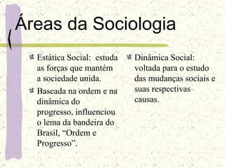 Áreas da Sociologia Estática Social:  estuda as forças que mantém a sociedade unida. Baseada na ordem e na dinâmica do progresso, influenciou o lema da bandeira do Brasil, “Ordem e Progresso”. Dinâmica Social: voltada para o estudo das mudanças sociais e suas respectivas causas. 