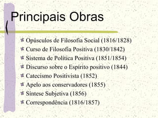 Principais Obras Opúsculos de Filosofia Social (1816/1828)  Curso de Filosofia Positiva (1830/1842)  Sistema de Política Positiva (1851/1854)  Discurso sobre o Espírito positivo (1844)  Catecismo Positivista (1852)  Apelo aos conservadores (1855)  Síntese Subjetiva (1856)  Correspondência (1816/1857)   