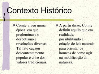 Contexto Histórico Comte viveu numa época  em que predominava o despotismo e revoluções diversas. Tal fato causou descontentamento popular e crise dos valores tradicionais. A partir disso, Comte definiu aquilo que era realidade, possibilitando a criação de leis naturais para orientar os homens de como agir na modificação da natureza. 