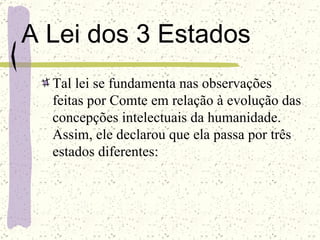 A Lei dos 3 Estados Tal lei se fundamenta nas observações feitas por Comte em relação à evolução das concepções intelectuais da humanidade. Assim, ele declarou que ela passa por três estados diferentes: 