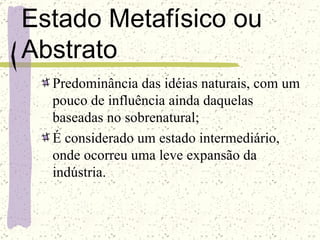 Estado Metafísico ou Abstrato Predominância das idéias naturais, com um pouco de influência ainda daquelas baseadas no sobrenatural; É considerado um estado intermediário, onde ocorreu uma leve expansão da indústria. 