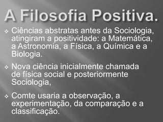  Ciências abstratas antes da Sociologia,
atingiram a positividade: a Matemática,
a Astronomia, a Física, a Química e a
Biologia.
 Nova ciência inicialmente chamada
de física social e posteriormente
Sociologia,
 Comte usaria a observação, a
experimentação, da comparação e a
classificação.
 