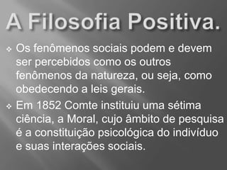  Os fenômenos sociais podem e devem
ser percebidos como os outros
fenômenos da natureza, ou seja, como
obedecendo a leis gerais.
 Em 1852 Comte instituiu uma sétima
ciência, a Moral, cujo âmbito de pesquisa
é a constituição psicológica do indivíduo
e suas interações sociais.
 