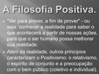  “Ver para prever, a fim de prover" - ou
seja: conhecer a realidade para saber o
que acontecerá a partir de nossas ações,
para que o ser humano possa melhorar
sua realidade.
 Além da realidade, outros princípios
caracterizam o Positivismo: o relativismo,
o espírito de conjunto e a preocupação
com o bem público (coletivo e individual).
 