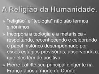  "religião" e "teologia" não são termos
sinônimos
 Incorpora a teologia e a metafísica -
respeitando, reconhecendo e celebrando
o papel histórico desempenhado por
esses estágios provisórios, absorvendo o
que eles têm de positivo
 Pierre Laffitte seu principal dirigente na
França após a morte de Comte.
 