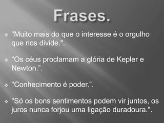 "Muito mais do que o interesse é o orgulho
que nos divide.".
 "Os céus proclamam a glória de Kepler e
Newton.”.
 "Conhecimento é poder.”.
 "Só os bons sentimentos podem vir juntos, os
juros nunca forjou uma ligação duradoura.".
 