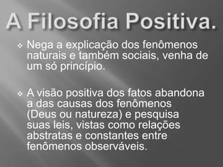  Nega a explicação dos fenômenos
naturais e também sociais, venha de
um só princípio.
 A visão positiva dos fatos abandona
a das causas dos fenômenos
(Deus ou natureza) e pesquisa
suas leis, vistas como relações
abstratas e constantes entre
fenômenos observáveis.
 