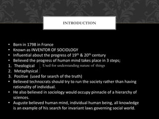 INTRODUCTION
• Born in 1798 in France
• Known as INVENTOR OF SOCIOLOGY
• Influential about the progress of 19th & 20th century
• Believed the progress of human mind takes place in 3 steps;
1. Theological
2. Metaphysical
3. Positive (used for search of the truth)
• Believed technocrats should try to run the society rather than having
rationality of individual.
• He also believed in sociology would occupy pinnacle of a hierarchy of
sciences.
• Auguste believed human mind, individual human being, all knowledge
is an example of his search for invariant laws governing social world.
Used for understanding nature of things
 