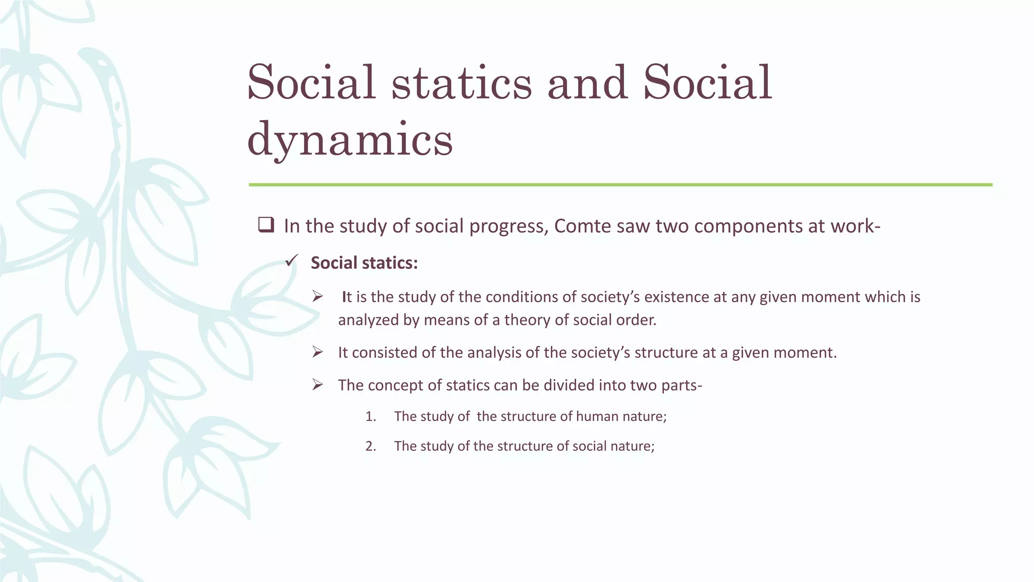 Social statics and Social
dynamics
 In the study of social progress, Comte saw two components at work-
 Social statics:
 It is the study of the conditions of society’s existence at any given moment which is
analyzed by means of a theory of social order.
 It consisted of the analysis of the society’s structure at a given moment.
 The concept of statics can be divided into two parts-
1. The study of the structure of human nature;
2. The study of the structure of social nature;
 