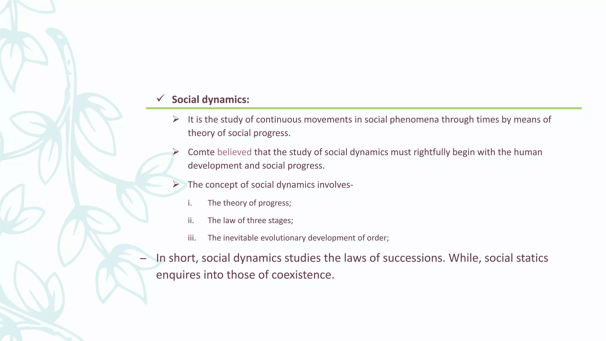  Social dynamics:
 It is the study of continuous movements in social phenomena through times by means of
theory of social progress.
 Comte believed that the study of social dynamics must rightfully begin with the human
development and social progress.
 The concept of social dynamics involves-
i. The theory of progress;
ii. The law of three stages;
iii. The inevitable evolutionary development of order;
– In short, social dynamics studies the laws of successions. While, social statics
enquires into those of coexistence.
 