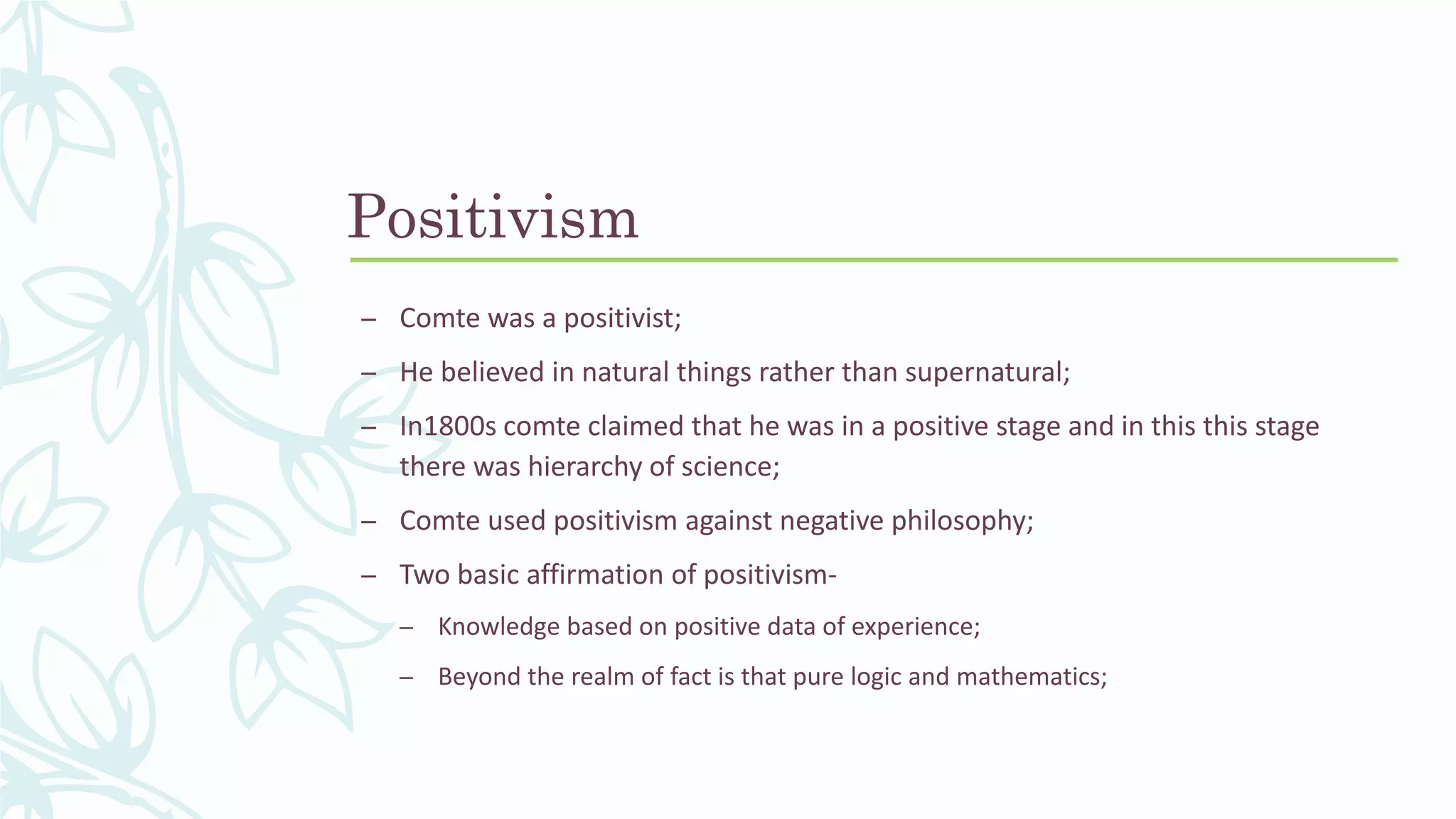 Positivism
– Comte was a positivist;
– He believed in natural things rather than supernatural;
– In1800s comte claimed that he was in a positive stage and in this this stage
there was hierarchy of science;
– Comte used positivism against negative philosophy;
– Two basic affirmation of positivism-
– Knowledge based on positive data of experience;
– Beyond the realm of fact is that pure logic and mathematics;
 
