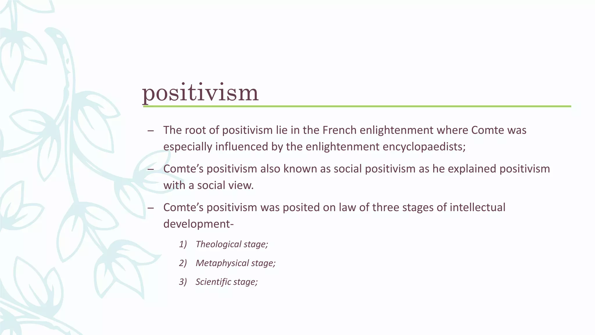 positivism
– The root of positivism lie in the French enlightenment where Comte was
especially influenced by the enlightenment encyclopaedists;
– Comte’s positivism also known as social positivism as he explained positivism
with a social view.
– Comte’s positivism was posited on law of three stages of intellectual
development-
1) Theological stage;
2) Metaphysical stage;
3) Scientific stage;
 