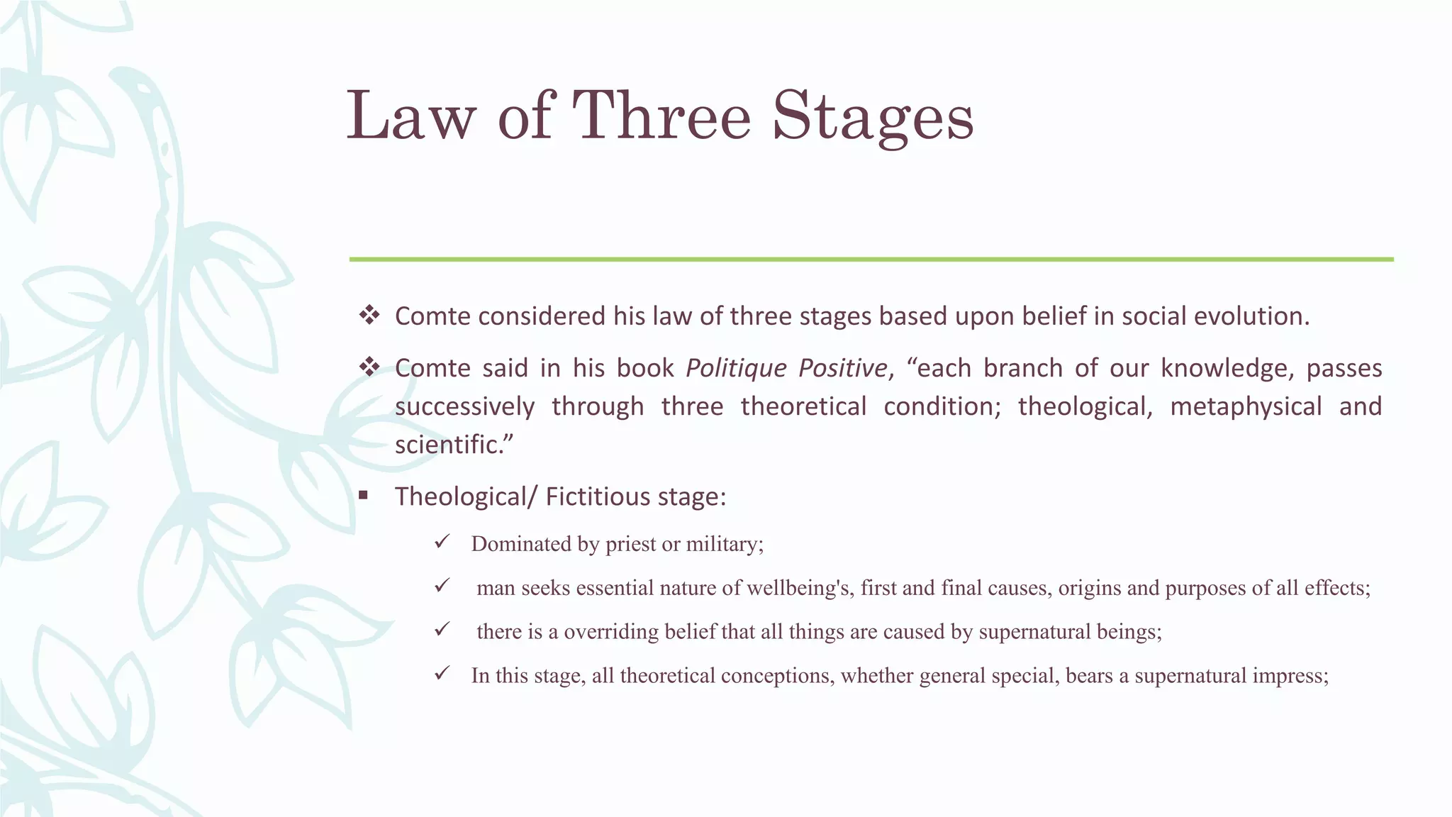 Law of Three Stages
 Comte considered his law of three stages based upon belief in social evolution.
 Comte said in his book Politique Positive, “each branch of our knowledge, passes
successively through three theoretical condition; theological, metaphysical and
scientific.”
 Theological/ Fictitious stage:
 Dominated by priest or military;
 man seeks essential nature of wellbeing's, first and final causes, origins and purposes of all effects;
 there is a overriding belief that all things are caused by supernatural beings;
 In this stage, all theoretical conceptions, whether general special, bears a supernatural impress;
 