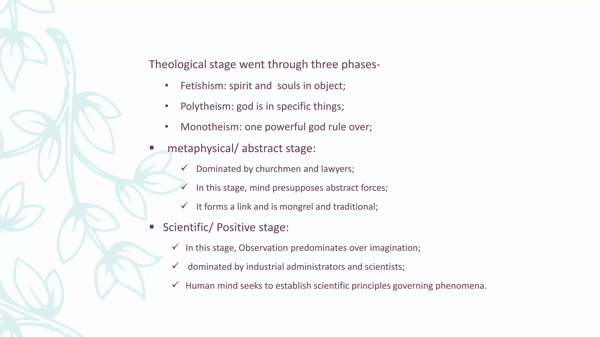 Theological stage went through three phases-
• Fetishism: spirit and souls in object;
• Polytheism: god is in specific things;
• Monotheism: one powerful god rule over;
 metaphysical/ abstract stage:
 Dominated by churchmen and lawyers;
 In this stage, mind presupposes abstract forces;
 It forms a link and is mongrel and traditional;
 Scientific/ Positive stage:
 In this stage, Observation predominates over imagination;
 dominated by industrial administrators and scientists;
 Human mind seeks to establish scientific principles governing phenomena.
 