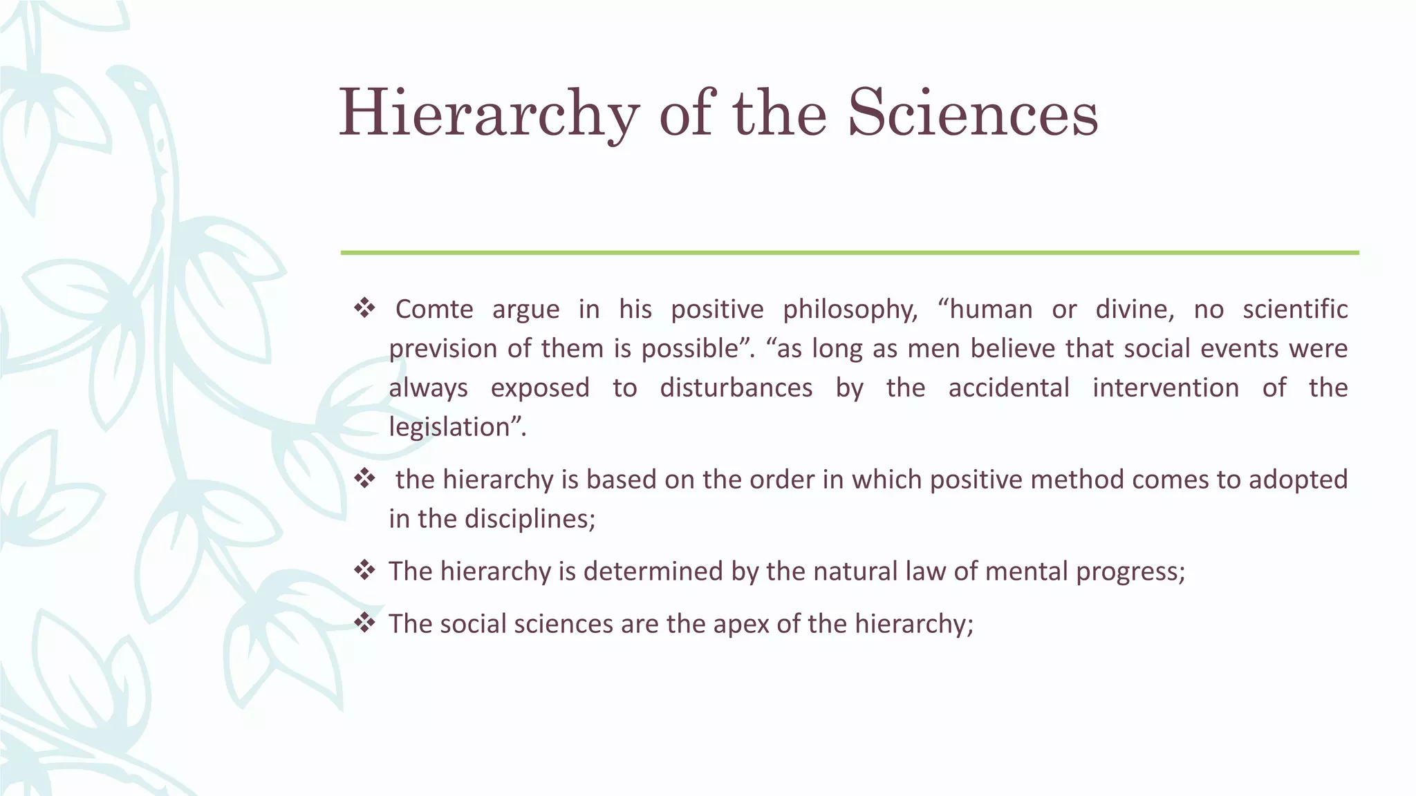 Hierarchy of the Sciences
 Comte argue in his positive philosophy, “human or divine, no scientific
prevision of them is possible”. “as long as men believe that social events were
always exposed to disturbances by the accidental intervention of the
legislation”.
 the hierarchy is based on the order in which positive method comes to adopted
in the disciplines;
 The hierarchy is determined by the natural law of mental progress;
 The social sciences are the apex of the hierarchy;
 